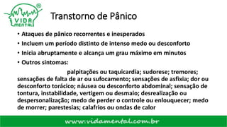 Transtorno de Pânico
• Ataques de pânico recorrentes e inesperados
• Incluem um período distinto de intenso medo ou desconforto
• Inicia abruptamente e alcança um grau máximo em minutos
• Outros sintomas:
palpitações ou taquicardia; sudorese; tremores;
sensações de falta de ar ou sufocamento; sensações de asfixia; dor ou
desconforto torácico; náusea ou desconforto abdominal; sensação de
tontura, instabilidade, vertigem ou desmaio; desrealização ou
despersonalização; medo de perder o controle ou enlouquecer; medo
de morrer; parestesias; calafrios ou ondas de calor
 