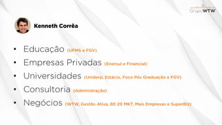 Kenneth Corrêa
• Educação (UFMS e FGV)
• Empresas Privadas (Enersul e Financial)
• Universidades (Uniderp, Estácio, Foco Pós Graduação e FGV)
• Consultoria (Administração)
• Negócios (WTW, Gestão Ativa, 80 20 MKT, Mais Empresas e SuperBiz)
 