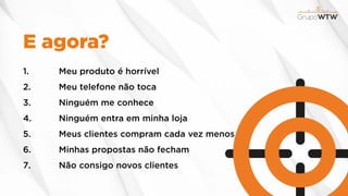 E agora?
1. Meu produto é horrível
2. Meu telefone não toca
3. Ninguém me conhece
4. Ninguém entra em minha loja
5. Meus clientes compram cada vez menos
6. Minhas propostas não fecham
7. Não consigo novos clientes
 