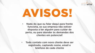 AVISOS!
• Nada do que eu falar daqui para frente
funciona, se sua empresa não estiver
disposta a ter alguém para cuidar de
perto, ou para atender às demandas dos
clientes em potencial!
• Todo contato com novo cliente deve ser
registrado, captando nome, email e
telefone de cada cliente
 