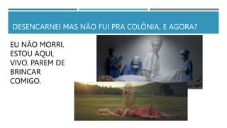 DESENCARNEI MAS NÃO FUI PRA COLÔNIA, E AGORA?
EU NÃO MORRI.
ESTOU AQUI,
VIVO. PAREM DE
BRINCAR
COMIGO.
 