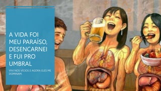 A VIDA FOI
MEU PARAÍSO,
DESENCARNEI
E FUI PRO
UMBRAL
VIVI NOS VÍCIOS E AGORA ELES ME
DOMINAM.
 