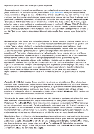 implicações para o bem e para o mal que o poder da palavra.
Consequentemente, é razoável que consideremos com muita atenção a maneira como empregamos este
poder. Mateus 12 é um dos capítulos mais penetrantes do Novo Testamento. Uma parte das palavras de
Jesus aqui refere-se à língua. Ele está f alando sobre a árvore e seus f rutos. ”Ou fazei a árvore boa e o seu
fruto bom, ou a árvore má e o seu fruto mau; porque pelo fruto se conhece a árvore. Raça de víboras, como
podeis falar coisas boas, sendo maus? Porque a boca fala do que está cheio o coração” (Mateus 12:33,34).
“Digo-vos que de toda palavra frívola que proferirem os homens, dela darão conta no dia de juízo; porque
pelas tuas palavras serás justificado, e pelas tuas palavras serás condenado” (Mateus 12:36,37). Em última
análise, o destino da nossa alma é determinado pelas nossas palavras. Teremos que dar conta de cada
palavra f rívola que pronunciamos. Deus nunca usa palavras vãs. Ele sustenta cada palavra que prof ere. E
nos diz: “Que vossas palavras sejam assim. Não useis palavras vãs. Se as usardes tereis de dar conta
delas”.
Há pessoas que f alam demais e/ou pronunciam palavras vãs. Esteja atento ao que ouve e medite sobre o
que as pessoas f alam quase sem pensar. Dizem as maiores barbaridades sem saberem. É o que lhes vem
à boca. Palavras vãs ou f rívolas. E, se meditar bem nessas expressões e a sua implicação, f icará
horrorizado. Note que a linguagem é uma história de palavras cujo signif icado se perde pelo abuso delas.
As palavras deixam de signif icar aquilo que signif icavam originalmente. Não acha estranho tal
procedimento? Falar coisas tolas sem discernir a implicação delas na sua vida não será um sinal de que
algo vai mal? Repare que há pessoas que utilizam palavras de grau mais elevado, de dif ícil compreensão,
termos técnicos ou f ilosóf icos, palavras de dupla compreensão quando querem f azer alguma
demonstração. Será que essas palavras estão eivadas de f alsidade para que as pessoas tenham uma
compreensão errada do discurso? Ou será propositada para criar conf usão e banalizar o que quer que
seja. Essas palavras não têm signif icado algum porque se as pessoas querem empregar uma palavra f orte
para impressionar os outros, usam essas palavras. Enf atizar exageradamente destrói rapidamente o
ef eito de uma palavra. A melhor maneira de impressionar os outros não é empregar palavras
impressionantes; é simplesmente dizer o que você realmente quer dizer. E o que diz vincula-o perante
Deus.
Provérbios 6:16-19: Seis coisas o Senhor aborrece, e a sétima a sua alma abomina: Olhos altivos, língua
mentirosa, mãos que derramam sangue inocente, coração que trama projetos iníquos, pés que se apressam
a correr para o mal, testemunha falsa que profere mentiras, e o que semeia contendas entre irmãos. Mentira,
palavra f alada. Das sete coisas abominadas pelo “Senhor, três se relacionam com a língua: a língua
mentirosa, a testemunha f alsa, e o que semeia contendas entre os irmãos. Provérbios 12:22 confirma isso,
quando diz: “Os lábios mentirosos são abomináveis ao Senhor”.
“Abominação” é a palavra mais f orte que se pode usar para descrever o que desagrada a Deus. Por outro
lado, no f inal do versículo lemos:“mas os que obram fielmente são o seu prazer”; Bajulação; Palavras
Precipitadas Provérbios 29:20 diz: “Tens visto um homem precipitado nas suas palavras? Maior esperança
há para o insensato do que para ele”. Esta é uma af irmação muito penetrante. Não diga tudo que sente na
hora que sente. Se você f izer assim, acabará entrando em problemas sérios. Aprenda a dominar-se; e
f inalmente Palavras negativas: Muitas vezes, cavamos nossas próprias sepulturas com nossas bocas. Há
muitas pessoas mortas hoje que não deveriam ter morrido. Morreram por causa daquilo que f alaram.
Não obstante, Deus providenciou solução para este problema da língua com a qual bendizemos, louvamos
e adoramos a Deus e por outro lado maldizemos. Devemos reconhecer que o abuso da linguagem é um
problema de coração e Tiago 3:10-12 adverte: “De uma só boca procede bênção e maldição”. Meus irmãos,
não é conveniente que estas coisas sejam assim. E em Provérbios 4:23, “Sobre tudo o que se deve
guardar, guarda o teu coração, porque dele procedem as fontes da vida.” O que sai da sua boca vem do
seu coração. A boca é o barômetro do coração.
 