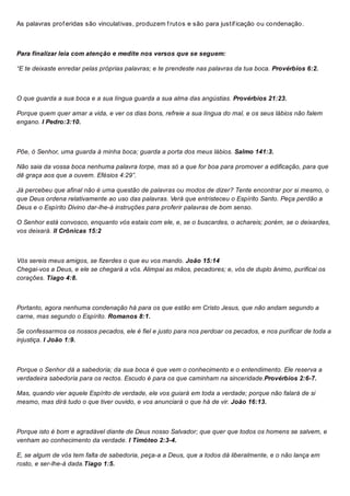 As palavras prof eridas são vinculativas, produzem f rutos e são para justif icação ou condenação.
Para finalizar leia com atenção e medite nos versos que se seguem:
“E te deixaste enredar pelas próprias palavras; e te prendeste nas palavras da tua boca. Provérbios 6:2.
O que guarda a sua boca e a sua língua guarda a sua alma das angústias. Provérbios 21:23.
Porque quem quer amar a vida, e ver os dias bons, refreie a sua língua do mal, e os seus lábios não falem
engano. I Pedro:3:10.
Põe, ó Senhor, uma guarda à minha boca; guarda a porta dos meus lábios. Salmo 141:3.
Não saia da vossa boca nenhuma palavra torpe, mas só a que for boa para promover a edificação, para que
dê graça aos que a ouvem. Efésios 4:29”.
Já percebeu que afinal não é uma questão de palavras ou modos de dizer? Tente encontrar por si mesmo, o
que Deus ordena relativamente ao uso das palavras. Verá que entristeceu o Espírito Santo. Peça perdão a
Deus e o Espírito Divino dar-lhe-á instruções para proferir palavras de bom senso.
O Senhor está convosco, enquanto vós estais com ele, e, se o buscardes, o achareis; porém, se o deixardes,
vos deixará. II Crônicas 15:2
Vós sereis meus amigos, se fizerdes o que eu vos mando. João 15:14
Chegai-vos a Deus, e ele se chegará a vós. Alimpai as mãos, pecadores; e, vós de duplo ânimo, purificai os
corações. Tiago 4:8.
Portanto, agora nenhuma condenação há para os que estão em Cristo Jesus, que não andam segundo a
carne, mas segundo o Espírito. Romanos 8:1.
Se confessarmos os nossos pecados, ele é fiel e justo para nos perdoar os pecados, e nos purificar de toda a
injustiça. I João 1:9.
Porque o Senhor dá a sabedoria; da sua boca é que vem o conhecimento e o entendimento. Ele reserva a
verdadeira sabedoria para os rectos. Escudo é para os que caminham na sinceridade.Provérbios 2:6-7.
Mas, quando vier aquele Espírito de verdade, ele vos guiará em toda a verdade; porque não falará de si
mesmo, mas dirá tudo o que tiver ouvido, e vos anunciará o que há de vir. João 16:13.
Porque isto é bom e agradável diante de Deus nosso Salvador; que quer que todos os homens se salvem, e
venham ao conhecimento da verdade. I Timóteo 2:3-4.
E, se algum de vós tem falta de sabedoria, peça-a a Deus, que a todos dá liberalmente, e o não lança em
rosto, e ser-lhe-á dada.Tiago 1:5.
 