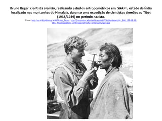 Bruno Beger cientista alemão, realizando estudos antropométricos em Sikkim, estado da Índia
localizado nas montanhas do Himalaia, durante uma expedição de cientistas alemães ao Tibet
(1938/1939) no período nazista.
Fonte: http://en.wikipedia.org/wiki/Bruno_Beger; http://commons.wikimedia.org/wiki/File:Bundesarchiv_Bild_135-KB-15-
083,_Tibetexpediton,_Anthropometrische_Untersuchungen.jpg