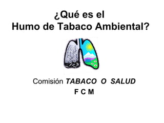 ¿Qué es el
Humo de Tabaco Ambiental?
Comisión TABACO O SALUD
F C M
 