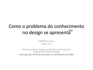 Como o problema do conhecimento no design se apresenta 
PIMENTEL, B.G.S. 
SILVA, R. P. 
Décimo primeiro Congresso Brasileiro de Pesquisa e Desenvolvimento de Design 
Gramado-RS, De 30 de setembro a 2 de Outubro de 2014 
332  