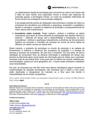 os colaboradores dispõe da tecnologia para comunicar-se entre si em tempo real
e além do mais manter uma supervisão minuto a minuto das máquinas de
produção graças a tecnologias móveis, os níveis de qualidade melhorarão de
forma visível e se conseguirá uma produção inteligente.
A tecnologia permite pontos de integração mais profundos e amplos em todos os
processos de manufatura que melhoram a segurança, aumentam a qualidade e
ajudam a conseguir e superar os objetivos de produção e consequentemente ter
maior retorno dos investimentos.
3. Inventários sobre controle. Poder capturar, verificar e mobilizar os dados
necessários para fazer de forma eficiente às solicitações dos clientes internos e
externos – sabendo em tempo real a disponibilidade e localização no stock
(inventários)– melhora e aperfeiçoa notavelmente a eficiência de funcionamento
logístico ao converter o inventário da empresa em lucros de forma rápida ao
oferecer um melhor serviço ao cliente final.
Desta maneira, o propósito da tecnologia no mundo da produção e as cadeias de
fornecimento é melhorar a eficiência dos processos de produção e a entrega de
serviços e produtos da companhia, de cara com o processo. Por sua parte, de cara à
satisfação do consumidor final, ao oferecer informação e visibilidade em tempo real,
permite ao fabricante gerar novas bases de informação para ter dados que o permitam
conhecer mais de seu cliente final, como quais são os hábitos de compra, preferências,
recomendações, gostos por zona geográfica, etc., e assim poder antecipar e satisfazer
suas necessidades.
Por isso, as empresas que não têm entre seus planos estratégicos seguir inovando na
implementação de soluções tecnológicas, são empresas que a médio e curto prazo
estão destinadas a desaparecer do mercado ou a ficar para trás devido à
impossibilidade de se manter competitivas.
Para maior informação sobre as soluções disponíveis para o setor de Manufatura
faça clique aqui
# # #
Sobre Motorola Solutions
Motorola Solutions é um provedor líder de soluções e serviços de comunicações de missão crítica para governos e
empresas. Com suas inovações de vanguarda e sua tecnologia de comunicações, é uma empresa líder a nível
mundial que ajuda a seus clientes a dar o melhor de si nos momentos que importam. Motorola Solutions cotiza na
Bolsa de Valores de Nova York baixo o símbolo “MSI”. Para mais informação, visite www.motorolasolutions.com.
Para obter notícias atualizadas, visite nosso newsroom ou subscreva-se a nosso news feed.
Contatos de imprensa:
Milena Vega
inTacto Comunicações Ltda.
Twitter empresa: @IntactoComunica
milena@in-tacto.com
Cel: 3204264572
Tel: (57+1)2458784, Ramal. 103
Tel: (57+1)2456744
 