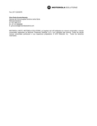Fax: (57+1)3232576
Gina Paola Acosta Naranjo
Gerente de Comunicações América Latina Norte
Motorola Solutions
O: +571 602 2111
M: +57 310 8806688
E: gina.acosta@motorolasolutions.com
MOTOROLA, MOTO, MOTOROLA SOLUTIONS y el logotipo de la M estilizada son marcas comerciales o marcas
comerciales registradas de Motorola Trademark Holdings, LLC y son utilizadas bajo licencia. Todas las demás
marcas comerciales pertenecen a sus respectivos propietarios. © 2014 Motorola, Inc. Todos los derechos
reservados.
 
