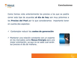 Conclusiones



Como hemos visto anteriormente los precios a los que se podría
cerrar este tipo de acuerdos al día de hoy son muy próximos a
los Precios del Pool por lo que consideramos importante tener
en cuenta dos aspectos:



 Contemplar reducir los costes de generación


 Mantener una relación constante con un experto
  en los mercados como Nexus Energía para una
  mejor orientación, ya que no se sabe cual serán
  los precios el día de mañana.
 