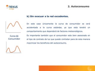 2. Autoconsumo



             b) Sin evacuar a la red excedentes.


             En este caso únicamente la curva de consumidor se verá

             accidentada   a   la   curva   estándar,   ya   que   esta   tendrá   un

             comportamiento que dependerá de factores meteorológicos.

 Curva de    Es importante también que el consumidor este bien asesorado en
Consumidor   el tipo de contrato de luz que puede contratar para de esta manera

             maximizar los beneficios del autoconsumo.
 