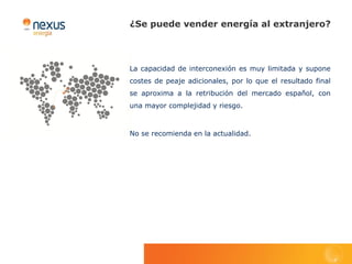 ¿Se puede vender energía al extranjero?



La capacidad de interconexión es muy limitada y supone
costes de peaje adicionales, por lo que el resultado final
se aproxima a la retribución del mercado español, con
una mayor complejidad y riesgo.



No se recomienda en la actualidad.
 