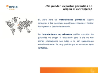 ¿Se pueden exportar garantías de
                   origen al extranjero?



Sí, pero para las instalaciones primadas supone
renunciar a los incentivos económicos vigentes y limitar
los ingresos a precio de mercado.



Las instalaciones no primadas podrían exportar las
garantías de origen al extranjero pero a día de hoy
dichas retribuciones son nulas o no son sustanciosas
económicamente. Es muy posible que en un futuro sean
rentables.
 