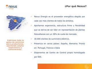 ¿Por qué Nexus?



                       Nexus Energía es el proveedor energético elegido por

                        cada vez más clientes de todos los ámbitos.

                       Aportamos experiencia, estructura firme y flexibilidad

                        que se deriva de ser líder en representación de plantas

                        fotovoltaicas con un 38% de cuota de mercado.

                       30.000 clientes de suministro eléctrico.
 Cubrimos toda la
gama de servicios
para productores,      Presencia en varios países: España, Alemania. Pronto
aportando amplia
  experiencia y         en: Portugal, Francia e Italia
  conocimiento.

                       Disponemos de Centro de Control propio homologado

                        por REE.
 
