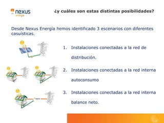 ¿y cuáles son estas distintas posibilidades?



Desde Nexus Energía hemos identificado 3 escenarios con diferentes
casuísticas.


                        1.   Instalaciones conectadas a la red de

                             distribución.


                        2.   Instalaciones conectadas a la red interna

                             autoconsumo


                        3.   Instalaciones conectadas a la red interna

                             balance neto.
 