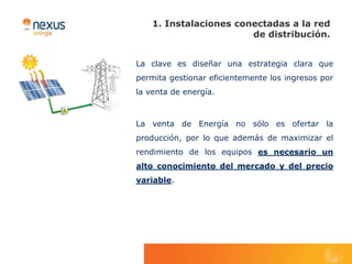 1. Instalaciones conectadas a la red
                        de distribución.


La clave es diseñar una estrategia clara que
permita gestionar eficientemente los ingresos por
la venta de energía.



La venta de Energía no sólo es ofertar la
producción, por lo que además de maximizar el
rendimiento de los equipos es necesario un
alto conocimiento del mercado y del precio
variable.
 