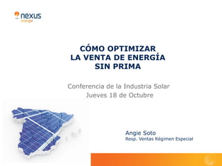 CÓMO OPTIMIZAR
LA VENTA DE ENERGÍA
     SIN PRIMA

Conferencia de la Industria Solar
     Jueves 18 de Octubre




                  Angie Soto
                  Resp. Ventas Régimen Especial
 