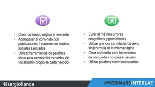 @sergiollanoa 
þ ý 
§ Crear contenido original y relevante 
§ Acompañar el contenido con 
publicaciones frecuentes en medios 
sociales asociados 
§ Utilizar herramientas de palabras 
clave para conocer las variantes del 
vocabulario propio de cada negocio 
§ Evitar al máximo errores 
ortográficos y gramaticales 
§ Utilizar grandes cantidades de texto 
sin jerarquía en la misma página 
§ Crear contenido para los motores 
de búsqueda y no para el usuario 
§ Utilizar palabras clave innecesarias 
 