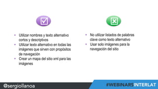 @sergiollanoa 
þ ý 
§ Utilizar nombres y texto alternativo 
cortos y descriptivos 
§ Utilizar texto alternativo en todas las 
imágenes que sirven con propósitos 
de navegación 
§ Crear un mapa del sitio xml para las 
imágenes 
§ No utilizar listados de palabras 
clave como texto alternativo 
§ Usar solo imágenes para la 
navegación del sitio 
 