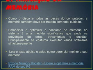 • Como o disco e todas as peças do computador, a
  memória também deve ser tratada com total cuidado.

• Emancipar e optimizar o consumo de memória no
  sistema é uma medida significativa que ajuda na
  prevenção de erros, travamentos e lentidão.
  Principalmente se costuma executar vários softwares
  simultaneamente

• Leia o texto abaixo e saiba como gerenciar melhor a sua
  memória.

• Rizone Memory Booster - Libere e optimize a memória
  RAM do seu PC
 