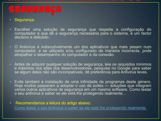 • Segurança.

• Escolher uma solução de segurança que respeite a configuração do
  computador e que dê a segurança necessária para o sistema, é um factor
  decisivo e delicado.

• O Antivírus é indiscutivelmente um dos aplicativos que mais pesam num
  computador, e se utilizado e/ou configurado de maneira incorrecta, pode
  atrapalhar o desempenho do computador e da conexão.

• Antes de adquirir qualquer solução de segurança, leia os requisitos mínimos
  e máximos nos sites dos desenvolvedores, pesquise no Google para saber
  se algum deles não são incompatíveis, dê preferência para Antivirus leves.

• Evite também a instalação de uma infinidade de programas deste género.
  Hoje muitos passaram a adoptar o uso de suites — soluções que integram
  vários outros aplicativos de segurança em um mesmo software. Como testar
  o seu antivirus e saber se ele está lhe protegendo realmente. .

•   Recomendamos a leitura do artigo abaixo.
    Como testar o seu Antivirus e saber se ele está lhe protegendo realmente.
 