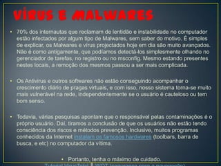 • 70% dos internautas que reclamam de lentidão e instabilidade no computador
  estão infectados por algum tipo de Malwares, sem saber do motivo. É simples
  de explicar, os Malwares e vírus projectados hoje em dia são muito avançados.
  Não é como antigamente, que podíamos detectá-los simplesmente olhando no
  gerenciador de tarefas, no registro ou no msconfig. Mesmo estando presentes
  nestes locais, a remoção dos mesmos passou a ser mais complicada.

• Os Antivirus e outros softwares não estão conseguindo acompanhar o
  crescimento diário de pragas virtuais, e com isso, nosso sistema torna-se muito
  mais vulnerável na rede, independentemente se o usuário é cauteloso ou tem
  bom senso.

• Todavia, várias pesquisas apontam que o responsável pelas contaminações é o
  próprio usuário. Daí, tiramos a conclusão de que os usuários não estão tendo
  consciência dos riscos e métodos prevenção. Inclusive, muitos programas
  conhecidos da Internet instalam os famosos hardwares (toolbars, barra de
  busca, e etc) no computador da vítima.

                    • Portanto, tenha o máximo de cuidado.
 
