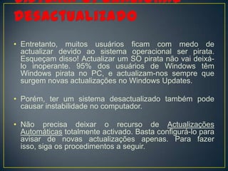 • Entretanto, muitos usuários ficam com medo de
  actualizar devido ao sistema operacional ser pirata.
  Esqueçam disso! Actualizar um SO pirata não vai deixá-
  lo inoperante. 95% dos usuários de Windows têm
  Windows pirata no PC, e actualizam-nos sempre que
  surgem novas actualizações no Windows Updates.

• Porém, ter um sistema desactualizado também pode
  causar instabilidade no computador.

• Não precisa deixar o recurso de Actualizações
  Automáticas totalmente activado. Basta configurá-lo para
  avisar de novas actualizações apenas. Para fazer
  isso, siga os procedimentos a seguir.
 