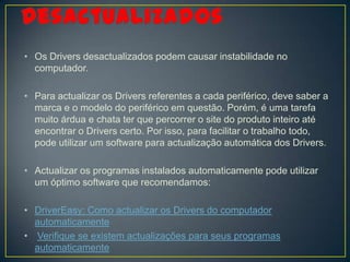 • Os Drivers desactualizados podem causar instabilidade no
  computador.

• Para actualizar os Drivers referentes a cada periférico, deve saber a
  marca e o modelo do periférico em questão. Porém, é uma tarefa
  muito árdua e chata ter que percorrer o site do produto inteiro até
  encontrar o Drivers certo. Por isso, para facilitar o trabalho todo,
  pode utilizar um software para actualização automática dos Drivers.

• Actualizar os programas instalados automaticamente pode utilizar
  um óptimo software que recomendamos:

• DriverEasy: Como actualizar os Drivers do computador
  automaticamente
• Verifique se existem actualizações para seus programas
  automaticamente
 