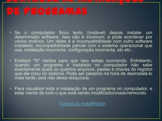 • Se o computador ficou lento (instável) depois instalar um
  determinado software. Isso não é incomum, e pode acontecer por
  vários motivos. Um deles é a incompatibilidade com outro software
  instalado, incompatibilidade parcial com o sistema operacional que
  usa, instalação incorrecta, configuração incorrecta, etc etc...

• Existem "N" razões para que isso esteja ocorrendo. Entretanto,
  quando um programa é instalado no computador não sabe
  exactamente quais ou quantos arquivos, pastas e chaves do registro
  que ele criou no sistema. Pode ser péssimo na hora de desinstalá-lo
  mais tarde, pois não deixa resquícios.

• Para visualizar toda a instalação de um programa no computador, e
  estar ciente de tudo o que está sendo modificado/criado/removido

                       Tutorial do InstallWatch
 