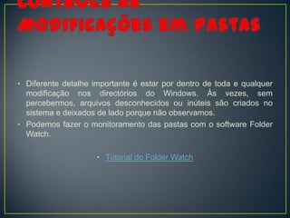• Diferente detalhe importante é estar por dentro de toda e qualquer
  modificação nos directórios do Windows. Às vezes, sem
  percebermos, arquivos desconhecidos ou inúteis são criados no
  sistema e deixados de lado porque não observamos.
• Podemos fazer o monitoramento das pastas com o software Folder
  Watch.

                     • Tutorial do Folder Watch
 