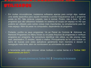 •   Em muitas circunstâncias, instalamos softwares apenas para corrigir algo, realizar
    uma tarefa específica para aquele momento e pronto! Esquecemos que o programa
    existe no PC. Não sinta-se culpado, isso é normal. Porém, não é bom. Ter um
    programa que não utilizamos instalado no sistema só ocupa um espaço no HD que
    poderia ser utilizado para outras coisas mais importantes, ou simplesmente para ter
    mais espaço. Além de pesar no computador, dependendo do programa.

•   Portanto, confira os seus programas: Vá ao Painel de Controle ► Adicionar ou
    Remover Programas (no Menu Iniciar ou na pasta Arquivos de programas) e verifique
    programa por programa. Se porventura identificar não utiliza, ou não precisa mais
    usar, desinstale-o. É simples, rápido e melhor. Principalmente se for uma toolbar ou
    barra de buscas pois estes aplicativos geralmente tiram memória e deixam a
    navegação mais lenta, além de monitorarem as actividades do usuário.

•   A ferramenta certa para remover várias toolbars e outras barras é o Toolbar S&D
    desenvolvido por Eric71.

           •   Link para download do Toolbar S&D ║ Changelog da ferramenta
 