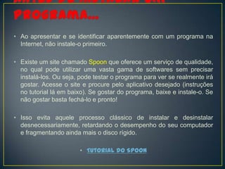 • Ao apresentar e se identificar aparentemente com um programa na
  Internet, não instale-o primeiro.

• Existe um site chamado Spoon que oferece um serviço de qualidade,
  no qual pode utilizar uma vasta gama de softwares sem precisar
  instalá-los. Ou seja, pode testar o programa para ver se realmente irá
  gostar. Acesse o site e procure pelo aplicativo desejado (instruções
  no tutorial lá em baixo). Se gostar do programa, baixe e instale-o. Se
  não gostar basta fechá-lo e pronto!

• Isso evita aquele processo clássico de instalar e desinstalar
  desnecessariamente, retardando o desempenho do seu computador
  e fragmentando ainda mais o disco rígido.

                       • Tutorial do Spoon
 