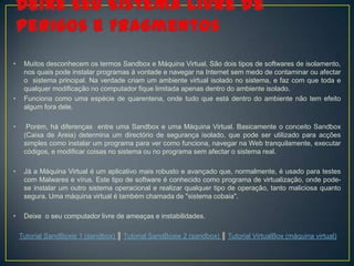 •    Muitos desconhecem os termos Sandbox e Máquina Virtual. São dois tipos de softwares de isolamento,
     nos quais pode instalar programas à vontade e navegar na Internet sem medo de contaminar ou afectar
     o sistema principal. Na verdade criam um ambiente virtual isolado no sistema, e faz com que toda e
     qualquer modificação no computador fique limitada apenas dentro do ambiente isolado.
•    Funciona como uma espécie de quarentena, onde tudo que está dentro do ambiente não tem efeito
     algum fora dele.

•     Porém, há diferenças entre uma Sandbox e uma Máquina Virtual. Basicamente o conceito Sandbox
     (Caixa de Areia) determina um directório de segurança isolado, que pode ser utilizado para acções
     simples como instalar um programa para ver como funciona, navegar na Web tranquilamente, executar
     códigos, e modificar coisas no sistema ou no programa sem afectar o sistema real.

•    Já a Máquina Virtual é um aplicativo mais robusto e avançado que, normalmente, é usado para testes
     com Malwares e vírus. Este tipo de software é conhecido como programa de virtualização, onde pode-
     se instalar um outro sistema operacional e realizar qualquer tipo de operação, tanto maliciosa quanto
     segura. Uma máquina virtual é também chamada de "sistema cobaia".

•    Deixe o seu computador livre de ameaças e instabilidades.

    Tutorial SandBoxie 1 (sandbox) ║ Tutorial SandBoxie 2 (sandbox) ║ Tutorial VirtualBox (máquina virtual)
 