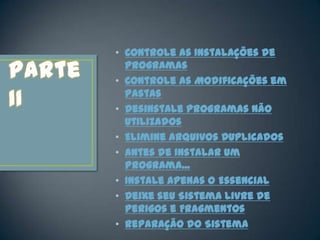 • Controle as Instalações de
  Programas
• Controle as Modificações em
  Pastas
• Desinstale Programas Não
  Utilizados
• Elimine Arquivos Duplicados
• Antes de Instalar um
  Programa...
• Instale Apenas o Essencial
• Deixe seu Sistema Livre de
  Perigos e Fragmentos
• Reparação do Sistema
 