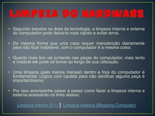 • Segundo estudos na área da tecnologia, a limpeza interna e externa
  do computador pode deixá-lo mais rápido e evitar erros.

• Da mesma forma que uma casa requer manutenção diariamente
  para não ficar inabitável, com o computador é a mesma coisa.

• Quanto mais lixo vai juntando nas peças do computador, mais lento
  e instável ele pode se tornar ao longo de sua utilização.

• Uma limpeza (pelo menos mensal) dentro e fora do computador é
  fundamental. Lógico com cautela para não danificar alguma peça é
  importantíssimo.

• Por isso acompanhe passo a passo como fazer a limpeza interna e
  externa acessando os links abaixo.

    Limpeza interna (G1) ║ Limpeza externa (Bleeping Computer)
 