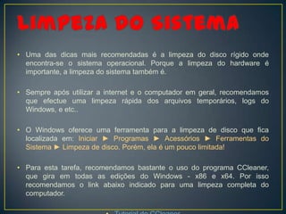 • Uma das dicas mais recomendadas é a limpeza do disco rígido onde
  encontra-se o sistema operacional. Porque a limpeza do hardware é
  importante, a limpeza do sistema também é.

• Sempre após utilizar a internet e o computador em geral, recomendamos
  que efectue uma limpeza rápida dos arquivos temporários, logs do
  Windows, e etc..

• O Windows oferece uma ferramenta para a limpeza de disco que fica
  localizada em: Iniciar ► Programas ► Acessórios ► Ferramentas do
  Sistema ► Limpeza de disco. Porém, ela é um pouco limitada!

• Para esta tarefa, recomendamos bastante o uso do programa CCleaner,
  que gira em todas as edições do Windows - x86 e x64. Por isso
  recomendamos o link abaixo indicado para uma limpeza completa do
  computador.
 