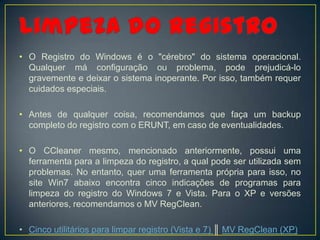 • O Registro do Windows é o "cérebro" do sistema operacional.
  Qualquer má configuração ou problema, pode prejudicá-lo
  gravemente e deixar o sistema inoperante. Por isso, também requer
  cuidados especiais.

• Antes de qualquer coisa, recomendamos que faça um backup
  completo do registro com o ERUNT, em caso de eventualidades.

• O CCleaner mesmo, mencionado anteriormente, possui uma
  ferramenta para a limpeza do registro, a qual pode ser utilizada sem
  problemas. No entanto, quer uma ferramenta própria para isso, no
  site Win7 abaixo encontra cinco indicações de programas para
  limpeza do registro do Windows 7 e Vista. Para o XP e versões
  anteriores, recomendamos o MV RegClean.

• Cinco utilitários para limpar registro (Vista e 7) ║ MV RegClean (XP)
 