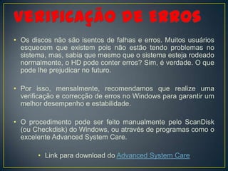 • Os discos não são isentos de falhas e erros. Muitos usuários
  esquecem que existem pois não estão tendo problemas no
  sistema, mas, sabia que mesmo que o sistema esteja rodeado
  normalmente, o HD pode conter erros? Sim, é verdade. O que
  pode lhe prejudicar no futuro.

• Por isso, mensalmente, recomendamos que realize uma
  verificação e correcção de erros no Windows para garantir um
  melhor desempenho e estabilidade.

• O procedimento pode ser feito manualmente pelo ScanDisk
  (ou Checkdisk) do Windows, ou através de programas como o
  excelente Advanced System Care.

       • Link para download do Advanced System Care
 