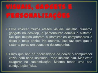 • Evite colocar muitos efeitos visuais, instalar inúmeros
  gadgets no desktop, e personalizar demais o sistema.
  Sei que muitos adoram customizar os computadores e
  deixá-lo mais bonito. No entanto, isso faz com que o
  sistema perca um pouco no desempenho.

• Claro que não há necessidade de deixar o computador
  vazio, sem nada instalado. Pode instalar, sim. Mas evite
  exagerar na customização. Mesmo tendo uma boa
  configuração física.
 