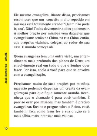 Ele mesmo evangeliza. Diante disso, precisamos
                       reconhecer que um conceito muito repetido em
                       missões está totalmente errado: “Quem não pode
                       ir, ora”. Não! Todos devemos ir, todos podemos ir.
                       A melhor oração por missões vem daqueles que
                       evangelizam: senão na China, na rua China, então,
                       aos próprios vizinhos, colegas, ao redor de sua
                       casa. O mundo começa ali.

                       Quem evangeliza tem uma outra visão, um enten-
                       dimento mais profundo dos planos de Deus, um
José Bernardo - AMME




                       envolvimento real em tudo o que o Senhor quer
                       fazer. Por isso, apelo a você para que se envolva
                       com a evangelização.

                       Precisamos muito de suas orações por missões,
                       mas não podemos dispensar um crente da evan-
                       gelização para que fique somente orando. Reco-
                       nheça que o chamado é para você também. É
                       preciso orar por missões, mas também é preciso
                       evangelizar. Ensine e pregue sobre o Reino, você,
                       também. Faça como Jesus fez e sua oração será
                       mais sábia, mais intensa e mais valiosa.


   10
 