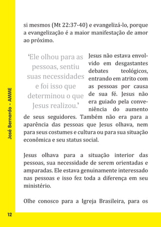 si mesmos (Mt 22:37-40) e evangelizá-lo, porque
                       a evangelização é a maior manifestação de amor
                       ao próximo.

                        ‘Ele olhou para as      Jesus não estava envol-
                          pessoas, sentiu
                                                vido em desgastantes
                                                debates      teológicos,
                        suas necessidades       entrando em atrito com
                           e foi isso que       as pessoas por causa
                        determinou o que        de sua fé. Jesus não

                          Jesus realizou.’
                                                era guiado pela conve-
José Bernardo - AMME




                                                niência do aumento
                       de seus seguidores. Também não era para a
                       aparência das pessoas que Jesus olhava, nem
                       para seus costumes e cultura ou para sua situação
                       econômica e seu status social.

                       Jesus olhava para a situação interior das
                       pessoas, sua necessidade de serem orientadas e
                       amparadas. Ele estava genuinamente interessado
                       nas pessoas e isso fez toda a diferença em seu
                       ministério.

                       Olhe conosco para a Igreja Brasileira, para os

   12
 