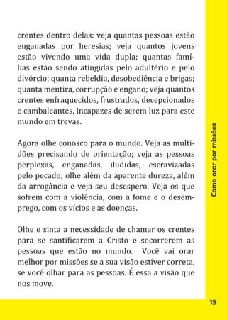 crentes dentro delas: veja quantas pessoas estão
enganadas por heresias; veja quantos jovens
estão vivendo uma vida dupla; quantas famí-
lias estão sendo atingidas pelo adultério e pelo
divórcio; quanta rebeldia, desobediência e brigas;
quanta mentira, corrupção e engano; veja quantos
crentes enfraquecidos, frustrados, decepcionados
e cambaleantes, incapazes de serem luz para este
mundo em trevas.

Agora olhe conosco para o mundo. Veja as multi-




                                                     Como orar por missões
dões precisando de orientação; veja as pessoas
perplexas, enganadas, iludidas, escravizadas
pelo pecado; olhe além da aparente dureza, além
da arrogância e veja seu desespero. Veja os que
sofrem com a violência, com a fome e o desem-
prego, com os vícios e as doenças.

Olhe e sinta a necessidade de chamar os crentes
para se santificarem a Cristo e socorrerem as
pessoas que estão no mundo. Você vai orar
melhor por missões se a sua visão estiver correta,
se você olhar para as pessoas. É essa a visão que
nos move.

                                                      13
 