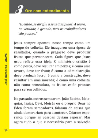Ore com entendimento


                         “E, então, se dirigiu a seus discípulos: A seara,
                         na verdade, é grande, mas os trabalhadores
                         são poucos.”

                       Jesus sempre apontou nosso tempo como um
                       tempo de colheita. Ele inaugurou uma época de
                       resultados, quando a pregação deve produzir
                       frutos que permanecem. Cada figura que Jesus
                       usou reflete essa ideia. O ministério cristão é
José Bernardo - AMME




                       como pesca, deve resultar em peixes; é como uma
                       árvore, deve ter fruto; é como a administração,
                       deve produzir lucro; é como a construção, deve
                       resultar em uma morada; é como uma colheita,
                       não como semeadura, os frutos estão prontos
                       para serem colhidos.

                       No passado, outros semearam. João Batista, Mala-
                       quias, Isaías, Davi, Moisés ou o próprio Deus no
                       Éden foram semeadores, falaram de coisas que
                       ainda demorariam para acontecer. Criaram espe-
                       rança porque as pessoas deviam esperar. Mas
                       agora tudo o que é necessário para a salvação

   14
 
