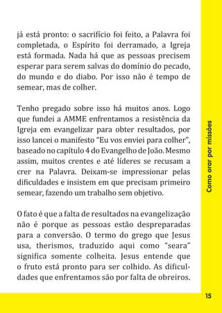 já está pronto: o sacrifício foi feito, a Palavra foi
completada, o Espírito foi derramado, a Igreja
está formada. Nada há que as pessoas precisem
esperar para serem salvas do domínio do pecado,
do mundo e do diabo. Por isso não é tempo de
semear, mas de colher.

Tenho pregado sobre isso há muitos anos. Logo
que fundei a AMME enfrentamos a resistência da
Igreja em evangelizar para obter resultados, por
isso lancei o manifesto “Eu vos enviei para colher”,




                                                        Como orar por missões
baseado no capítulo 4 do Evangelho de João. Mesmo
assim, muitos crentes e até líderes se recusam a
crer na Palavra. Deixam-se impressionar pelas
dificuldades e insistem em que precisam primeiro
semear, fazendo um trabalho sem objetivo.

O fato é que a falta de resultados na evangelização
não é porque as pessoas estão despreparadas
para a conversão. O termo do grego que Jesus
usa, therismos, traduzido aqui como “seara”
significa somente colheita. Jesus entende que
o fruto está pronto para ser colhido. As dificul-
dades que enfrentamos são por falta de obreiros.

                                                         15
 