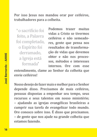 Por isso Jesus nos mandou orar por ceifeiros,
                       trabalhadores para a colheita.


                        ‘ o sacrifício foi Podemos trazer muitas

                         feito, a Palavra
                                           vidas a Cristo se tivermos
                                           ceifeiros e não semeado-
                        foi completada,    res, gente que pensa nos
                          o Espírito foi   resultados de transforma-
                           derramado,      ção de vidas que devemos
                           a Igreja está   obter e não nos proces-

                             formada’
                                           sos, métodos e interesses
José Bernardo - AMME




                                           internos. Ore com esse
                       entendimento, clame ao Senhor da colheita que
                       envie ceifeiros!

                       Nosso desejo de fazer mais e melhor para o Senhor
                       depende disso. Precisamos de mais ceifeiros,
                       pessoas dispostas a empenhar seu tempo, seus
                       recursos e seus talentos em nosso ministério;
                       – ajudando as igrejas evangélicas brasileiras a
                       cumprir sua tarefa de evangelizar todo mundo.
                       Ore conosco sobre isso. É disso que precisamos.
                       – de gente que nos ajude na grande colheita que
                       estamos fazendo.

   16
 