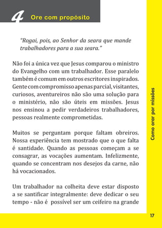 Ore com propósito


  “Rogai, pois, ao Senhor da seara que mande
  trabalhadores para a sua seara.”

Não foi a única vez que Jesus comparou o ministro
do Evangelho com um trabalhador. Esse paralelo
também é comum em outros escritores inspirados.
Gente com compromisso apenas parcial, visitantes,
curiosos, aventureiros não são uma solução para
o ministério, não são úteis em missões. Jesus




                                                    Como orar por missões
nos ensinou a pedir verdadeiros trabalhadores,
pessoas realmente comprometidas.

Muitos se perguntam porque faltam obreiros.
Nossa experiência tem mostrado que o que falta
é santidade. Quando as pessoas começam a se
consagrar, as vocações aumentam. Infelizmente,
quando se concentram nos desejos da carne, não
há vocacionados.

Um trabalhador na colheita deve estar disposto
a se santificar integralmente: deve dedicar o seu
tempo - não é possível ser um ceifeiro na grande

                                                      17
 