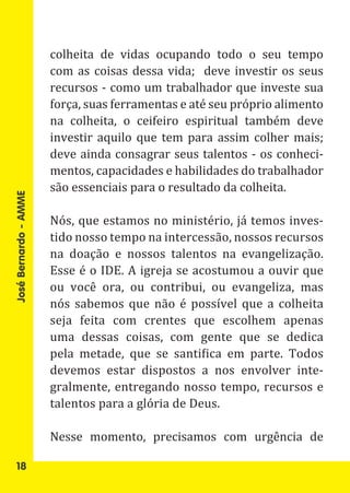 colheita de vidas ocupando todo o seu tempo
                       com as coisas dessa vida; deve investir os seus
                       recursos - como um trabalhador que investe sua
                       força, suas ferramentas e até seu próprio alimento
                       na colheita, o ceifeiro espiritual também deve
                       investir aquilo que tem para assim colher mais;
                       deve ainda consagrar seus talentos - os conheci-
                       mentos, capacidades e habilidades do trabalhador
                       são essenciais para o resultado da colheita.

                       Nós, que estamos no ministério, já temos inves-
José Bernardo - AMME




                       tido nosso tempo na intercessão, nossos recursos
                       na doação e nossos talentos na evangelização.
                       Esse é o IDE. A igreja se acostumou a ouvir que
                       ou você ora, ou contribui, ou evangeliza, mas
                       nós sabemos que não é possível que a colheita
                       seja feita com crentes que escolhem apenas
                       uma dessas coisas, com gente que se dedica
                       pela metade, que se santifica em parte. Todos
                       devemos estar dispostos a nos envolver inte-
                       gralmente, entregando nosso tempo, recursos e
                       talentos para a glória de Deus.

                       Nesse momento, precisamos com urgência de

   18
 