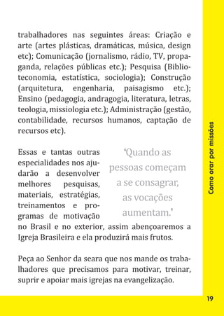 trabalhadores nas seguintes áreas: Criação e
arte (artes plásticas, dramáticas, música, design
etc); Comunicação (jornalismo, rádio, TV, propa-
ganda, relações públicas etc.); Pesquisa (Biblio-
teconomia, estatística, sociologia); Construção
(arquitetura, engenharia, paisagismo etc.);
Ensino (pedagogia, andragogia, literatura, letras,
teologia, missiologia etc.); Administração (gestão,
contabilidade, recursos humanos, captação de
recursos etc).




                                                      Como orar por missões
Essas e tantas outras           ‘Quando as
                           pessoas começam
especialidades nos aju-
darão a desenvolver
melhores      pesquisas,     a se consagrar,
materiais, estratégias,        as vocações
treinamentos e pro-
gramas de motivação            aumentam.’
no Brasil e no exterior, assim abençoaremos a
Igreja Brasileira e ela produzirá mais frutos.

Peça ao Senhor da seara que nos mande os traba-
lhadores que precisamos para motivar, treinar,
suprir e apoiar mais igrejas na evangelização.

                                                       19
 