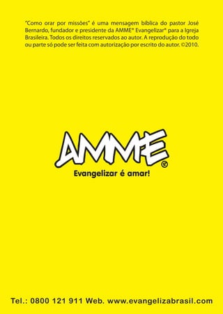 “Como orar por missões” é uma mensagem bíblica do pastor José
   Bernardo, fundador e presidente da AMME® Evangelizar® para a Igreja
   Brasileira. Todos os direitos reservados ao autor. A reprodução do todo
   ou parte só pode ser feita com autorização por escrito do autor. ©2010.




                      Evangelizar é amar!




Tel.: 0800 121 911 Web. www.evangelizabrasil.com
 