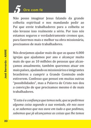 Ore com fé

                       Não posso imaginar Jesus falando da grande
                       colheita espiritual e nos mandando pedir ao
                       Pai que envie trabalhadores para a colheita se
                       não levasse isso realmente a sério. Por isso nós
                       estamos seguros e verdadeiramente cremos que,
                       para fazermos mais e melhor na obra missionária,
                       precisamos de mais trabalhadores.

                       Nós desejamos ajudar mais do que as quase 4.000
                       igrejas que ajudamos por ano e alcançar muito
José Bernardo - AMME




                       mais do que as 10 milhões de pessoas que alcan-
                       çamos anualmente, também queremos atuar em
                       mais países, ajudando os missionários e imigrantes
                       brasileiros a cumprir a Grande Comissão onde
                       estiverem. Confesso que pensei em muitas outras
                       “possibilidades”, mas a Palavra de Cristo nos deu
                       a convicção de que precisamos mesmo é de mais
                       trabalhadores.

                       “E esta é a confiança que temos nele, que se pedirmos
                       alguma coisa segundo a sua vontade, ele nos ouve
                       e, se sabemos que nos ouve em tudo o que pedimos,
                       sabemos que já alcançamos as coisas que lhe temos

   20
 